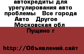 автокредиты для урегулирования авто проблемы - Все города Авто » Другое   . Московская обл.,Пущино г.